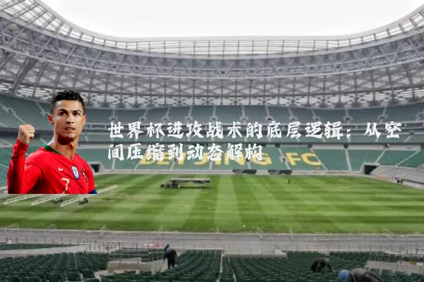 世界杯进攻战术的底层逻辑:从空间压缩到动态解构