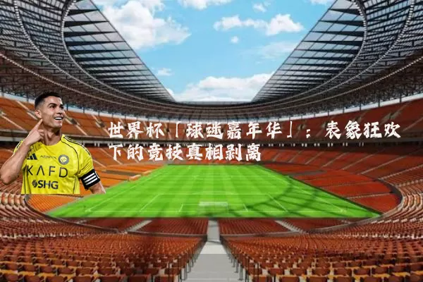 世界杯「球迷嘉年华」:表象狂欢下的竞技真相剥离