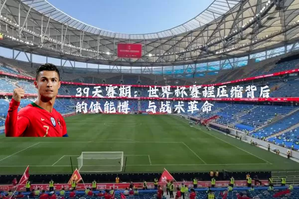 39天赛期:世界杯赛程压缩背后的体能博弈与战术革命