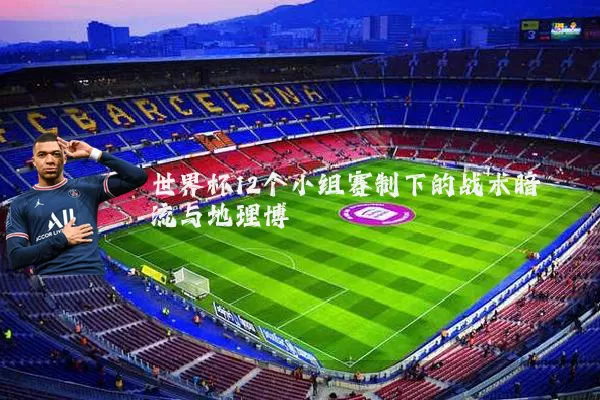 世界杯12个小组赛制下的战术暗流与地理博弈