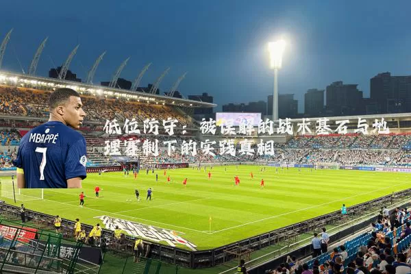 低位防守:被误解的战术基石与地理赛制下的实践真相