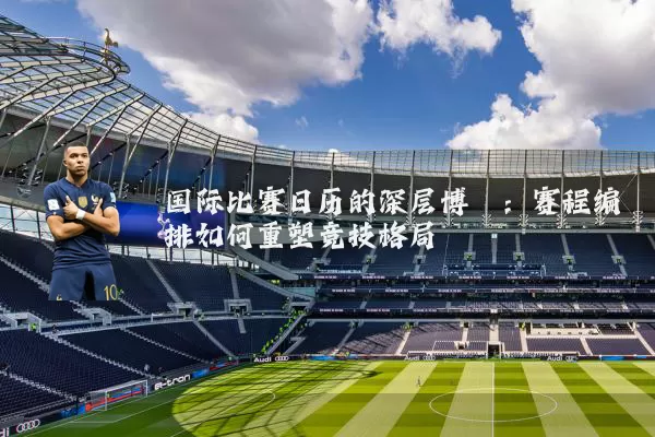 国际比赛日历的深层博弈：赛程编排如何重塑竞技格局